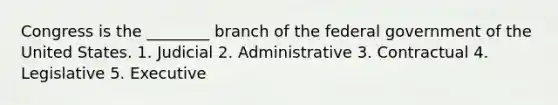 Congress is the ________ branch of the federal government of the United States. 1. Judicial 2. Administrative 3. Contractual 4. Legislative 5. Executive