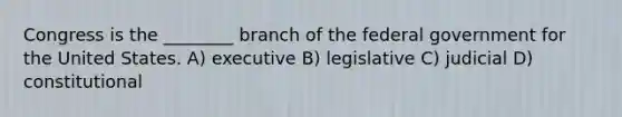 Congress is the ________ branch of the federal government for the United States. A) executive B) legislative C) judicial D) constitutional