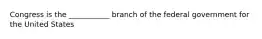 Congress is the ___________ branch of the federal government for the United States