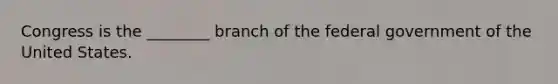 Congress is the ________ branch of the federal government of the United States.