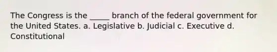 The Congress is the _____ branch of the federal government for the United States. a. Legislative b. Judicial c. Executive d. Constitutional