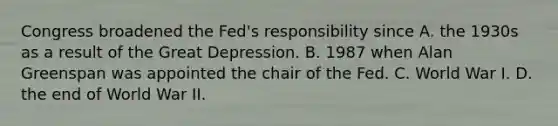 Congress broadened the​ Fed's responsibility since A. the 1930s as a result of the Great Depression. B. 1987 when Alan Greenspan was appointed the chair of the Fed. C. World War I. D. the end of World War II.