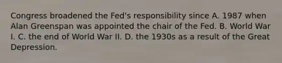 Congress broadened the​ Fed's responsibility since A. 1987 when Alan Greenspan was appointed the chair of the Fed. B. World War I. C. the end of World War II. D. the 1930s as a result of the Great Depression.