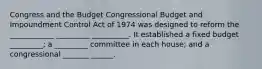 Congress and the Budget Congressional Budget and Impoundment Control Act of 1974 was designed to reform the ____________ _________ __________. It established a fixed budget _________; a _________ committee in each house; and a congressional _______ ______.