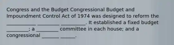 Congress and the Budget Congressional Budget and Impoundment Control Act of 1974 was designed to reform the ____________ _________ __________. It established a fixed budget _________; a _________ committee in each house; and a congressional _______ ______.