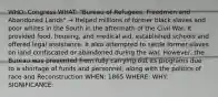 WHO: Congress WHAT: "Bureau of Refugees, Freedmen and Abandoned Lands" → Helped millions of former black slaves and poor whites in the South in the aftermath of the Civil War. It provided food, housing, and medical aid, established schools and offered legal assistance. It also attempted to settle former slaves on land confiscated or abandoned during the war. However, the Bureau was prevented from fully carrying out its programs due to a shortage of funds and personnel, along with the politics of race and Reconstruction WHEN: 1865 WHERE: WHY: SIGNIFICANCE: