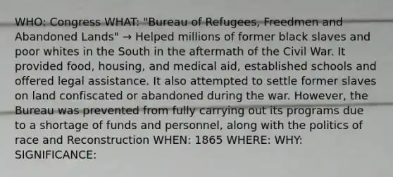 WHO: Congress WHAT: "Bureau of Refugees, Freedmen and Abandoned Lands" → Helped millions of former black slaves and poor whites in the South in the aftermath of the Civil War. It provided food, housing, and medical aid, established schools and offered legal assistance. It also attempted to settle former slaves on land confiscated or abandoned during the war. However, the Bureau was prevented from fully carrying out its programs due to a shortage of funds and personnel, along with the politics of race and Reconstruction WHEN: 1865 WHERE: WHY: SIGNIFICANCE: