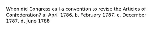 When did Congress call a convention to revise the Articles of Confederation? a. April 1786. b. February 1787. c. December 1787. d. June 1788