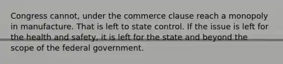 Congress cannot, under the commerce clause reach a monopoly in manufacture. That is left to state control. If the issue is left for the health and safety, it is left for the state and beyond the scope of the federal government.