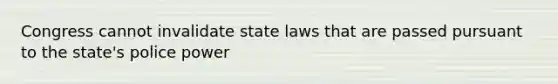 Congress cannot invalidate state laws that are passed pursuant to the state's police power