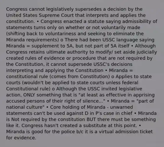 Congress cannot legislatively supersedes a decision by the United States Supreme Court that interprets and applies the constitution. • Congress enacted a statute saying admissibility of statements turns only on whether or not voluntarily made (shifting back to voluntariness and seeking to eliminate the Miranda requirements) o There had been USSC language saying Miranda = supplement to 5A, but not part of 5A itself • Although Congress retains ultimate authority to modify/ set aside judicially created rules of evidence or procedure that are not required by the Constitution, it cannot supersede USSC's decisions interpreting and applying the Constitution • Miranda = constitutional rule (comes from Constitution) o Applies to state courts (wouldn't be applied to state courts unless federal Constitutional rule) o Although the USSC invited legislative action, ONLY something that is "at least as effective in apprising accused persons of their right of silence..." • Miranda = "part of national culture" • Core holding of Miranda - unwarned statements can't be used against D in P's case in chief • Miranda is Not required by the constitution BUT there must be something like it. Congress hasn't created a substitute at this point. • Miranda is good for the police b/c it is a virtual admission ticket for evidence.