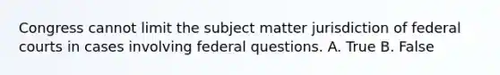 Congress cannot limit the subject matter jurisdiction of federal courts in cases involving federal questions. A. True B. False