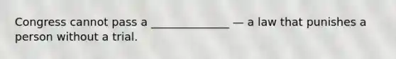 Congress cannot pass a ______________ — a law that punishes a person without a trial.