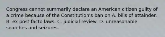 Congress cannot summarily declare an American citizen guilty of a crime because of the Constitution's ban on A. bills of attainder. B. ex post facto laws. C. judicial review. D. unreasonable searches and seizures.