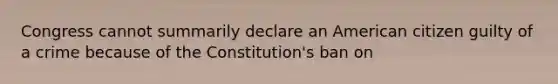 Congress cannot summarily declare an American citizen guilty of a crime because of the Constitution's ban on