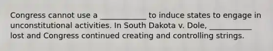 Congress cannot use a ____________ to induce states to engage in unconstitutional activities. In South Dakota v. Dole, ___________ lost and Congress continued creating and controlling strings.