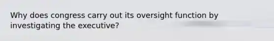 Why does congress carry out its oversight function by investigating the executive?