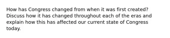 How has Congress changed from when it was first created? Discuss how it has changed throughout each of the eras and explain how this has affected our current state of Congress today.