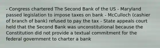 - Congress chartered The Second Bank of the US - Maryland passed legislation to impose taxes on bank - McCulloch (cashier of branch of bank) refused to pay the tax - State appeals court held that the Second Bank was unconstitutional because the Constitution did not provide a textual commitment for the federal government to charter a bank