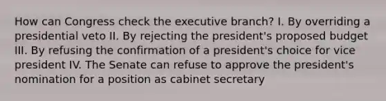 How can Congress check the executive branch? I. By overriding a presidential veto II. By rejecting the president's proposed budget III. By refusing the confirmation of a president's choice for vice president IV. The Senate can refuse to approve the president's nomination for a position as cabinet secretary