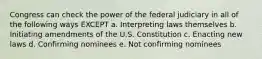 Congress can check the power of the federal judiciary in all of the following ways EXCEPT a.​ Interpreting laws themselves b.​ Initiating amendments of the U.S. Constitution c.​ Enacting new laws d.​ Confirming nominees e.​ Not confirming nominees