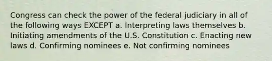 Congress can check the power of the federal judiciary in all of the following ways EXCEPT a.​ Interpreting laws themselves b.​ Initiating amendments of the U.S. Constitution c.​ Enacting new laws d.​ Confirming nominees e.​ Not confirming nominees