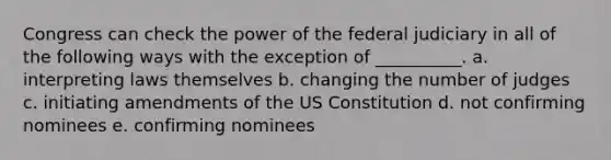 Congress can check the power of the federal judiciary in all of the following ways with the exception of __________. a. interpreting laws themselves b. changing the number of judges c. initiating amendments of the US Constitution d. not confirming nominees e. confirming nominees