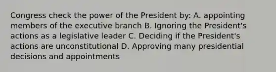 Congress check the power of the President by: A. appointing members of the executive branch B. Ignoring the President's actions as a legislative leader C. Deciding if the President's actions are unconstitutional D. Approving many presidential decisions and appointments