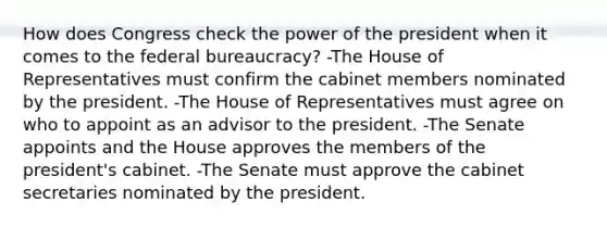 How does Congress check the power of the president when it comes to the federal bureaucracy? -The House of Representatives must confirm the cabinet members nominated by the president. -The House of Representatives must agree on who to appoint as an advisor to the president. -The Senate appoints and the House approves the members of the president's cabinet. -The Senate must approve the cabinet secretaries nominated by the president.