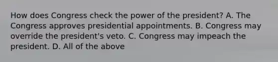 How does Congress check the power of the president? A. The Congress approves presidential appointments. B. Congress may override the president's veto. C. Congress may impeach the president. D. All of the above