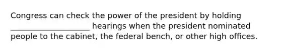 Congress can check the power of the president by holding ____________________ hearings when the president nominated people to the cabinet, the federal bench, or other high offices.