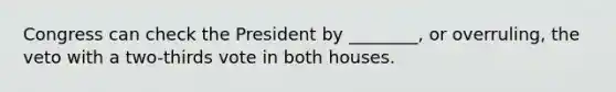 Congress can check the President by ________, or overruling, the veto with a two-thirds vote in both houses.