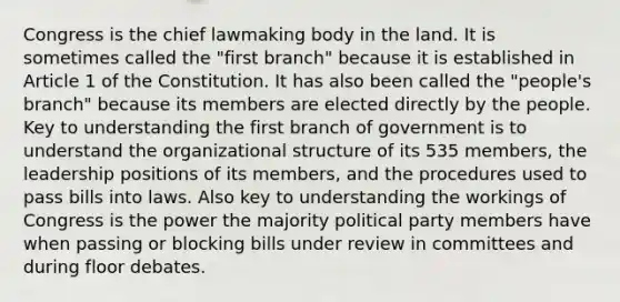 Congress is the chief lawmaking body in the land. It is sometimes called the "first branch" because it is established in Article 1 of the Constitution. It has also been called the "people's branch" because its members are elected directly by the people. Key to understanding the first branch of government is to understand the organizational structure of its 535 members, the leadership positions of its members, and the procedures used to pass bills into laws. Also key to understanding the workings of Congress is the power the majority political party members have when passing or blocking bills under review in committees and during floor debates.