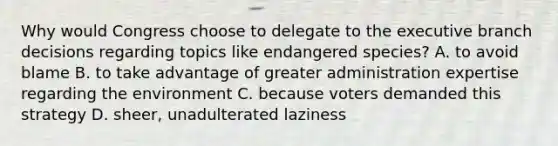 Why would Congress choose to delegate to the executive branch decisions regarding topics like endangered species? A. to avoid blame B. to take advantage of greater administration expertise regarding the environment C. because voters demanded this strategy D. sheer, unadulterated laziness