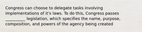 Congress can choose to delegate tasks involving implementations of it's laws. To do this, Congress passes __________ legislation, which specifies the name, purpose, composition, and powers of the agency being created