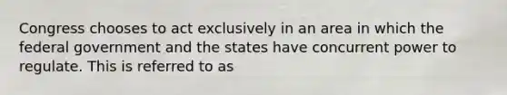 Congress chooses to act exclusively in an area in which the federal government and the states have concurrent power to regulate. This is referred to as