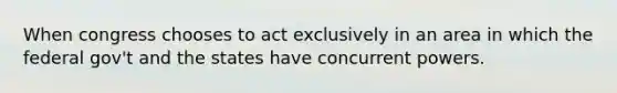 When congress chooses to act exclusively in an area in which the federal gov't and the states have concurrent powers.