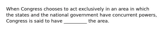 When Congress chooses to act exclusively in an area in which the states and the national government have concurrent powers, Congress is said to have __________ the area.