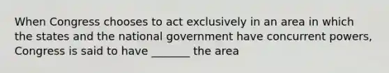 When Congress chooses to act exclusively in an area in which the states and the national government have concurrent powers, Congress is said to have _______ the area