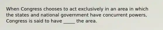 When Congress chooses to act exclusively in an area in which the states and national government have concurrent powers, Congress is said to have _____ the area.