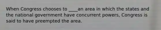 When Congress chooses to ____an area in which the states and the national government have concurrent powers, Congress is said to have preempted the area.