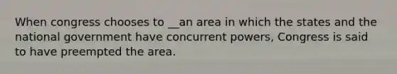 When congress chooses to __an area in which the states and the national government have concurrent powers, Congress is said to have preempted the area.