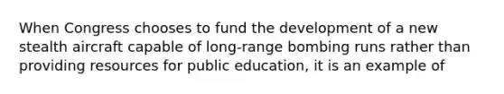 When Congress chooses to fund the development of a new stealth aircraft capable of long-range bombing runs rather than providing resources for public education, it is an example of