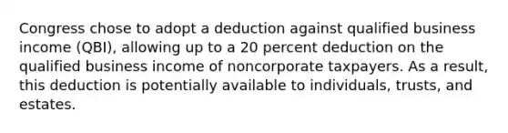 Congress chose to adopt a deduction against qualified business income (QBI), allowing up to a 20 percent deduction on the qualified business income of noncorporate taxpayers. As a result, this deduction is potentially available to individuals, trusts, and estates.