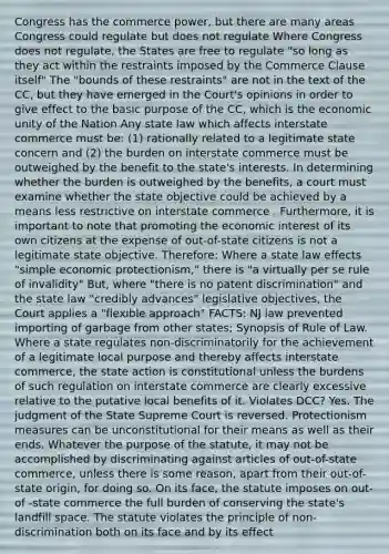 Congress has the commerce power, but there are many areas Congress could regulate but does not regulate Where Congress does not regulate, the States are free to regulate "so long as they act within the restraints imposed by the Commerce Clause itself" The "bounds of these restraints" are not in the text of the CC, but they have emerged in the Court's opinions in order to give effect to the basic purpose of the CC, which is the economic unity of the Nation Any state law which affects interstate commerce must be: (1) rationally related to a legitimate state concern and (2) the burden on interstate commerce must be outweighed by the benefit to the state's interests. In determining whether the burden is outweighed by the benefits, a court must examine whether the state objective could be achieved by a means less restrictive on interstate commerce . Furthermore, it is important to note that promoting the economic interest of its own citizens at the expense of out-of-state citizens is not a legitimate state objective. Therefore: Where a state law effects "simple economic protectionism," there is "a virtually per se rule of invalidity" But, where "there is no patent discrimination" and the state law "credibly advances" legislative objectives, the Court applies a "flexible approach" FACTS: NJ law prevented importing of garbage from other states; Synopsis of Rule of Law. Where a state regulates non-discriminatorily for the achievement of a legitimate local purpose and thereby affects interstate commerce, the state action is constitutional unless the burdens of such regulation on interstate commerce are clearly excessive relative to the putative local benefits of it. Violates DCC? Yes. The judgment of the State Supreme Court is reversed. Protectionism measures can be unconstitutional for their means as well as their ends. Whatever the purpose of the statute, it may not be accomplished by discriminating against articles of out-of-state commerce, unless there is some reason, apart from their out-of-state origin, for doing so. On its face, the statute imposes on out-of -state commerce the full burden of conserving the state's landfill space. The statute violates the principle of non-discrimination both on its face and by its effect