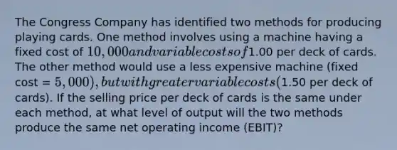 The Congress Company has identified two methods for producing playing cards. One method involves using a machine having a fixed cost of 10,000 and variable costs of1.00 per deck of cards. The other method would use a less expensive machine (fixed cost = 5,000), but with greater variable costs (1.50 per deck of cards). If the selling price per deck of cards is the same under each method, at what level of output will the two methods produce the same net operating income (EBIT)?