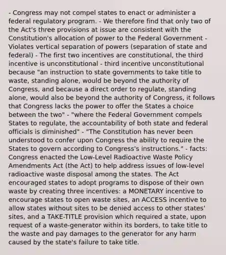 - Congress may not compel states to enact or administer a federal regulatory program. - We therefore find that only two of the Act's three provisions at issue are consistent with the Constitution's allocation of power to the Federal Government - Violates vertical separation of powers (separation of state and federal) - The first two incentives are constitutional, the third incentive is unconstitutional - third incentive unconstitutional because "an instruction to state governments to take title to waste, standing alone, would be beyond the authority of Congress, and because a direct order to regulate, standing alone, would also be beyond the authority of Congress, it follows that Congress lacks the power to offer the States a choice between the two" - "where the Federal Government compels States to regulate, the accountability of both state and federal officials is diminished" - "The Constitution has never been understood to confer upon Congress the ability to require the States to govern according to Congress's instructions." - facts: Congress enacted the Low-Level Radioactive Waste Policy Amendments Act (the Act) to help address issues of low-level radioactive waste disposal among the states. The Act encouraged states to adopt programs to dispose of their own waste by creating three incentives: a MONETARY incentive to encourage states to open waste sites, an ACCESS incentive to allow states without sites to be denied access to other states' sites, and a TAKE-TITLE provision which required a state, upon request of a waste-generator within its borders, to take title to the waste and pay damages to the generator for any harm caused by the state's failure to take title.