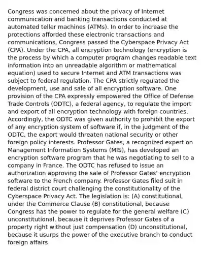 Congress was concerned about the privacy of Internet communication and banking transactions conducted at automated teller machines (ATMs). In order to increase the protections afforded these electronic transactions and communications, Congress passed the Cyberspace Privacy Act (CPA). Under the CPA, all encryption technology (encryption is the process by which a computer program changes readable text information into an unreadable algorithm or mathematical equation) used to secure Internet and ATM transactions was subject to federal regulation. The CPA strictly regulated the development, use and sale of all encryption software. One provision of the CPA expressly empowered the Office of Defense Trade Controls (ODTC), a federal agency, to regulate the import and export of all encryption technology with foreign countries. Accordingly, the ODTC was given authority to prohibit the export of any encryption system of software if, in the judgment of the ODTC, the export would threaten national security or other foreign policy interests. Professor Gates, a recognized expert on Management Information Systems (MIS), has developed an encryption software program that he was negotiating to sell to a company in France. The ODTC has refused to issue an authorization approving the sale of Professor Gates' encryption software to the French company. Professor Gates filed suit in federal district court challenging the constitutionality of the Cyberspace Privacy Act. The legislation is: (A) constitutional, under the Commerce Clause (B) constitutional, because Congress has the power to regulate for the general welfare (C) unconstitutional, because it deprives Professor Gates of a property right without just compensation (D) unconstitutional, because it usurps the power of the executive branch to conduct foreign affairs