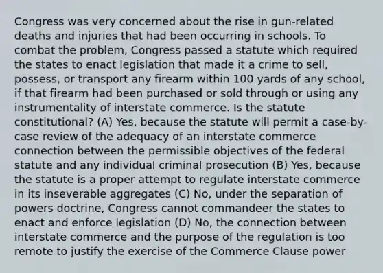 Congress was very concerned about the rise in gun-related deaths and injuries that had been occurring in schools. To combat the problem, Congress passed a statute which required the states to enact legislation that made it a crime to sell, possess, or transport any firearm within 100 yards of any school, if that firearm had been purchased or sold through or using any instrumentality of interstate commerce. Is the statute constitutional? (A) Yes, because the statute will permit a case-by-case review of the adequacy of an interstate commerce connection between the permissible objectives of the federal statute and any individual criminal prosecution (B) Yes, because the statute is a proper attempt to regulate interstate commerce in its inseverable aggregates (C) No, under the separation of powers doctrine, Congress cannot commandeer the states to enact and enforce legislation (D) No, the connection between interstate commerce and the purpose of the regulation is too remote to justify the exercise of the Commerce Clause power