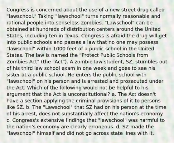 Congress is concerned about the use of a new street drug called "lawschool." Taking "lawschool" turns normally reasonable and rational people into senseless zombies. "Lawschool" can be obtained at hundreds of distribution centers around the United States, including ten in Texas. Congress is afraid the drug will get into public schools and passes a law that no one may possess "lawschool" within 1000 feet of a public school in the United States. The law is named the "Protect Public Schools from Zombies Act" (the "Act"). A zombie law student, SZ, stumbles out of his third law school exam in one week and goes to see his sister at a public school. He enters the public school with "lawschool" on his person and is arrested and prosecuted under the Act. Which of the following would not be helpful to his argument that the Act is unconstitutional? a. The Act doesn't have a section applying the criminal provisions of it to persons like SZ. b. The "Lawschool" that SZ had on his person at the time of his arrest, does not substantially affect the nation's economy. c. Congress's extensive findings that "lawschool" was harmful to the nation's economy are clearly erroneous. d. SZ made the "lawschool" himself and did not go across state lines with it.